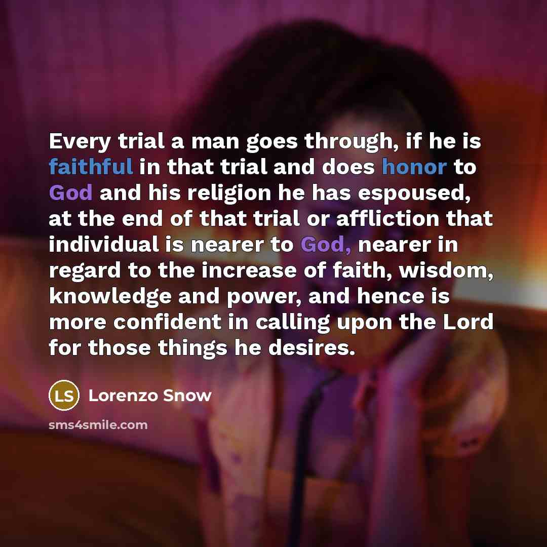 “Every trial a man goes through, if he is faithful in that trial and does honor to God and his religion he has espoused, at the end of that trial or affliction that individual is nearer to God, nearer in regard to the increase of faith, wisdom, knowledge and power, and hence is more confident in…” quote by Lorenzo Snow