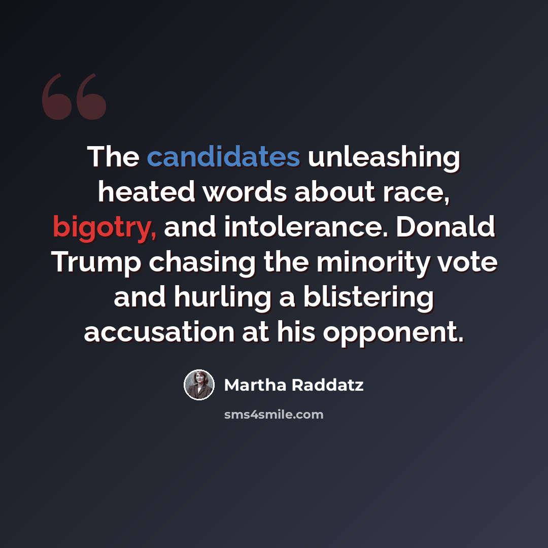 “The candidates unleashing heated words about race, bigotry, and intolerance. Donald Trump chasing the minority vote and hurling a blistering accusation at his opponent.” quote by Martha Raddatz