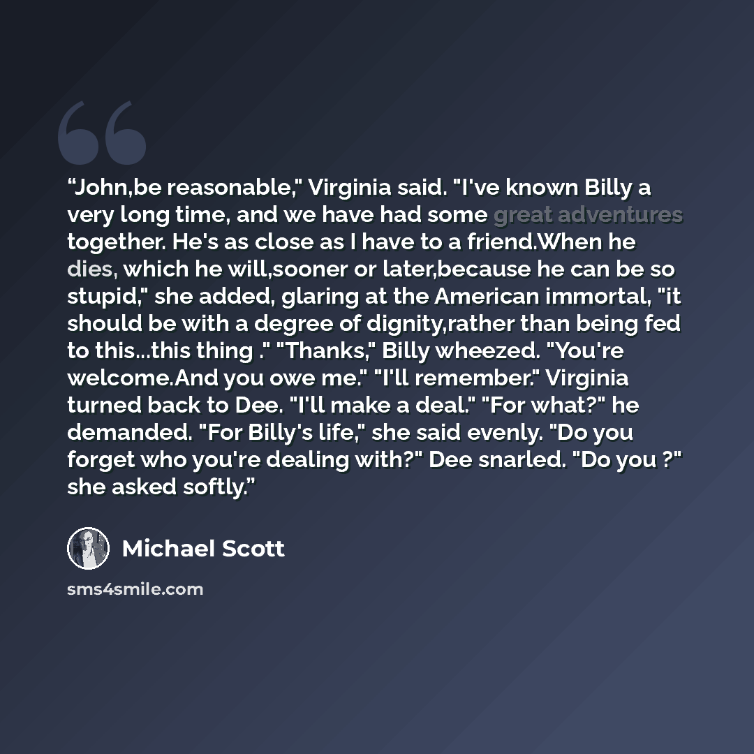 “John,be reasonable," Virginia said. "I've known Billy a very long time, and we have had some great adventures together. He's as close as I have to a friend.When he dies, which he will,sooner or later,because he can be so stupid," she added, glaring at the American immortal, "it should be with a…” quote by Michael Scott