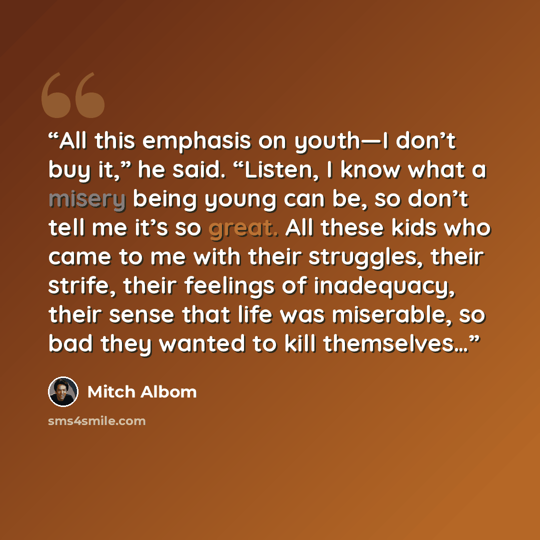 “All this emphasis on youth—I don’t buy it,” he said. “Listen, I know what a misery being young can be, so don’t tell me it’s so great. All these kids who came to me with their struggles, their strife, their feelings of inadequacy, their sense that life was miserable, so bad they wanted to kill…” quote by Mitch Albom