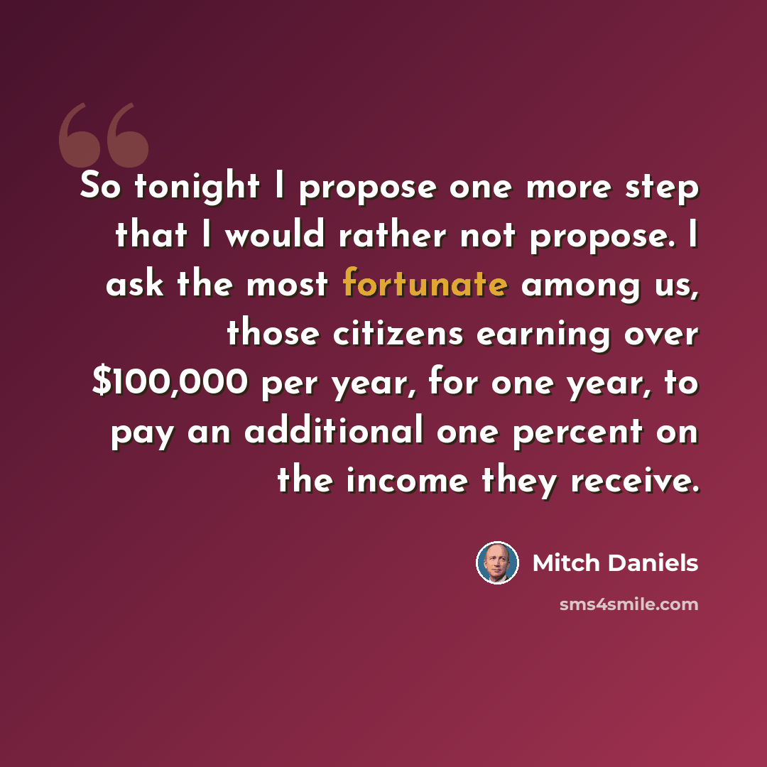 “So tonight I propose one more step that I would rather not propose. I ask the most fortunate among us, those citizens earning over $100,000 per year, for one year, to pay an additional one percent on the income they receive.” quote by Mitch Daniels