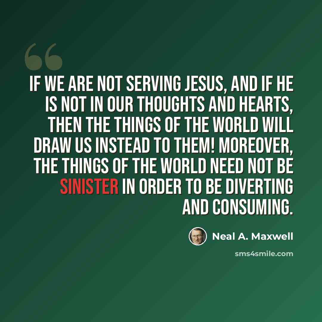 “If we are not serving Jesus, and if he is not in our thoughts and hearts, then the things of the world will draw us instead to them! Moreover, the things of the world need not be sinister in order to be diverting and consuming.” quote by Neal A. Maxwell