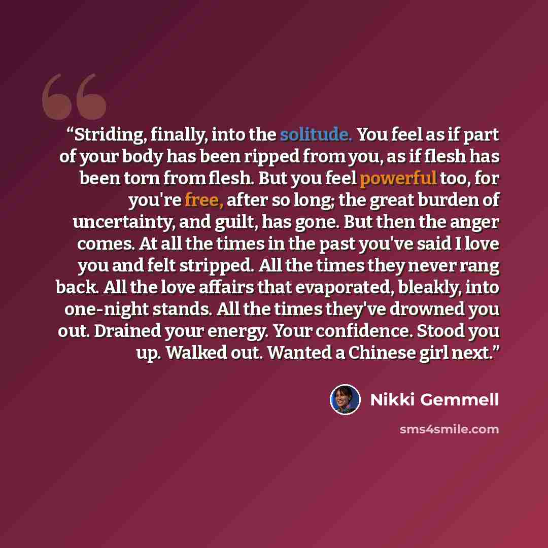 “Striding, finally, into the solitude. You feel as if part of your body has been ripped from you, as if flesh has been torn from flesh. But you feel powerful too, for you're free, after so long; the great burden of uncertainty, and guilt, has gone. But then the anger comes. At all the times in the…” quote by Nikki Gemmell