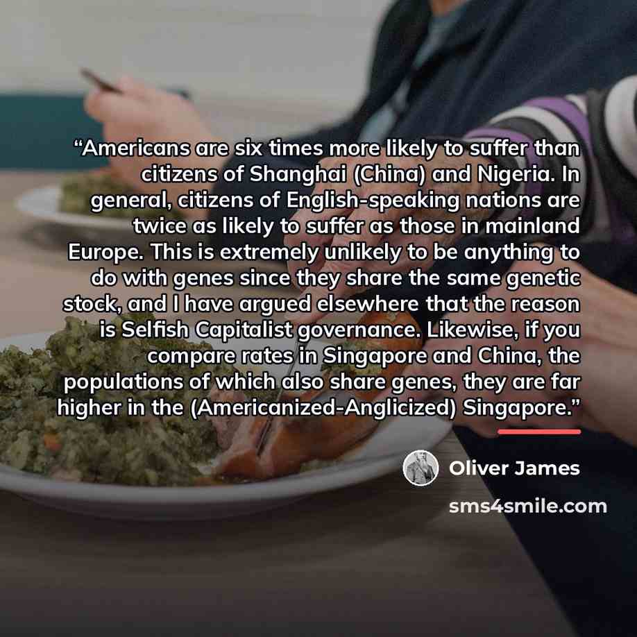 “Americans are six times more likely to suffer than citizens of Shanghai (China) and Nigeria. In general, citizens of English-speaking nations are twice as likely to suffer as those in mainland Europe. This is extremely unlikely to be anything to do with genes since they share the same genetic…” quote by Oliver James
