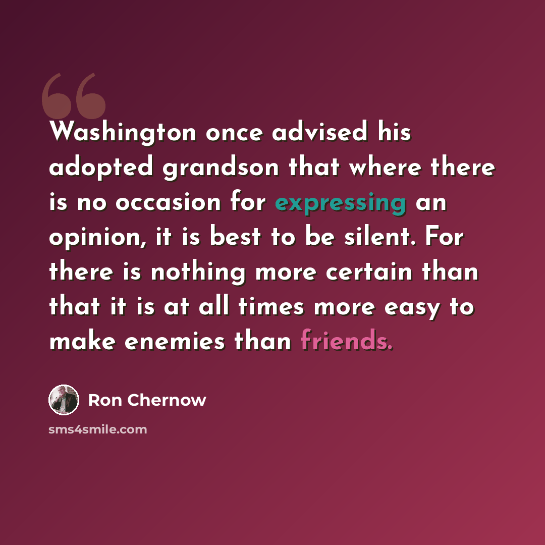 “Washington once advised his adopted grandson that where there is no occasion for expressing an opinion, it is best to be silent. For there is nothing more certain than that it is at all times more easy to make enemies than friends.” quote by Ron Chernow