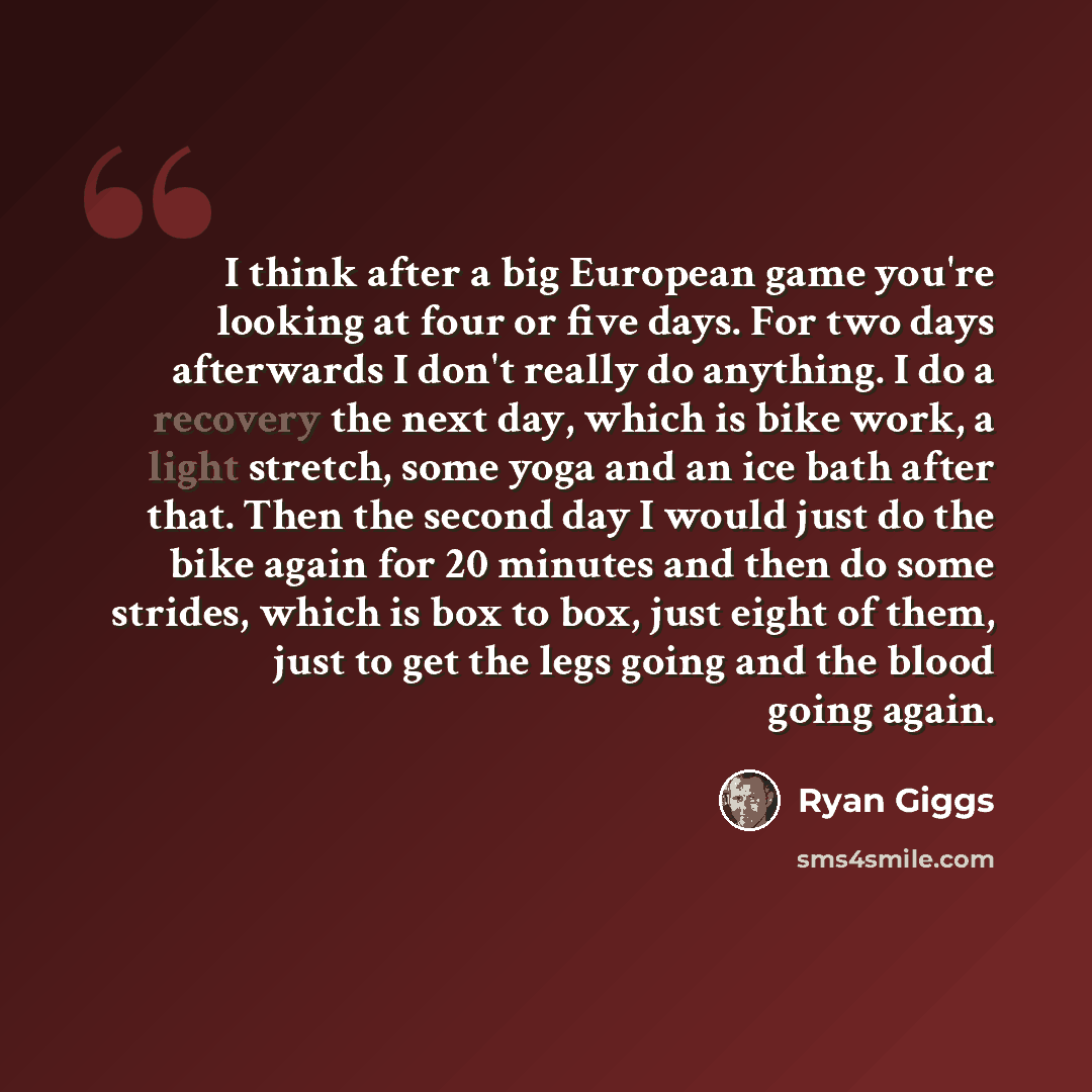 “I think after a big European game you're looking at four or five days. For two days afterwards I don't really do anything. I do a recovery the next day, which is bike work, a light stretch, some yoga and an ice bath after that. Then the second day I would just do the bike again for 20 minutes and…” quote by Ryan Giggs