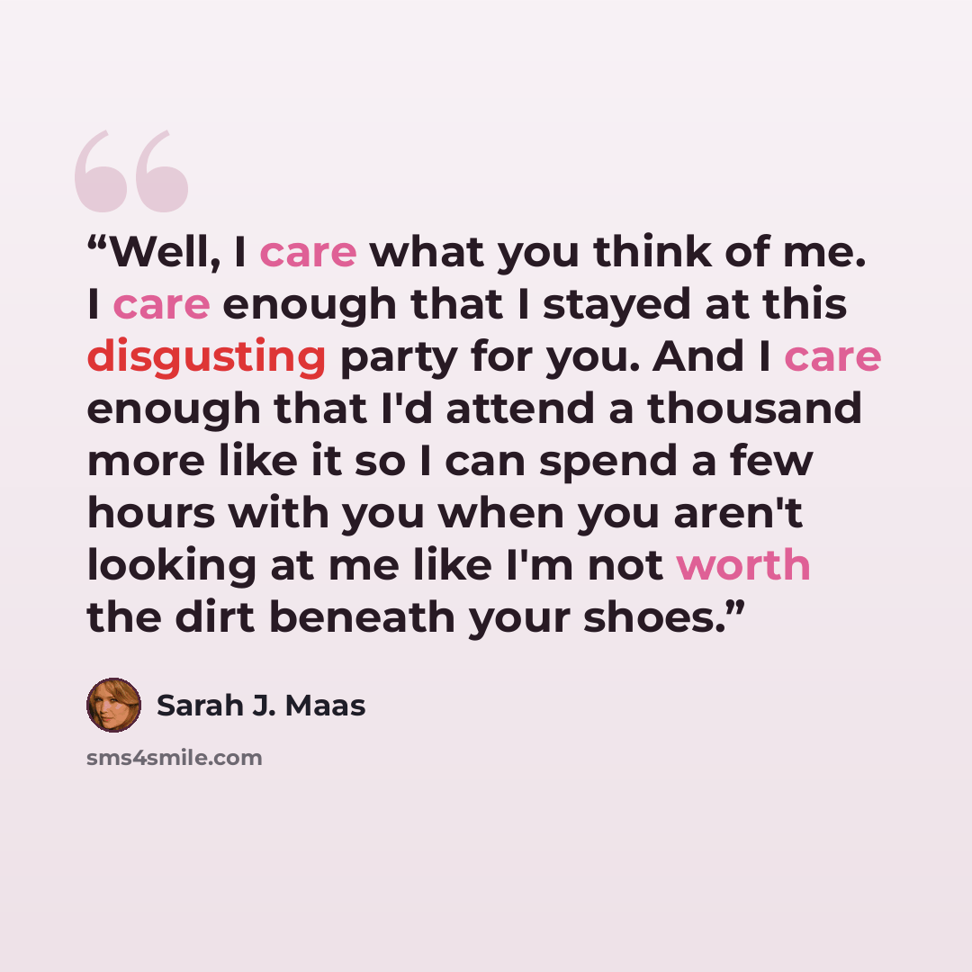 “Well, I care what you think of me. I care enough that I stayed at this disgusting party for you. And I care enough that I'd attend a thousand more like it so I can spend a few hours with you when you aren't looking at me like I'm not worth the dirt beneath your shoes.” quote by Sarah J. Maas