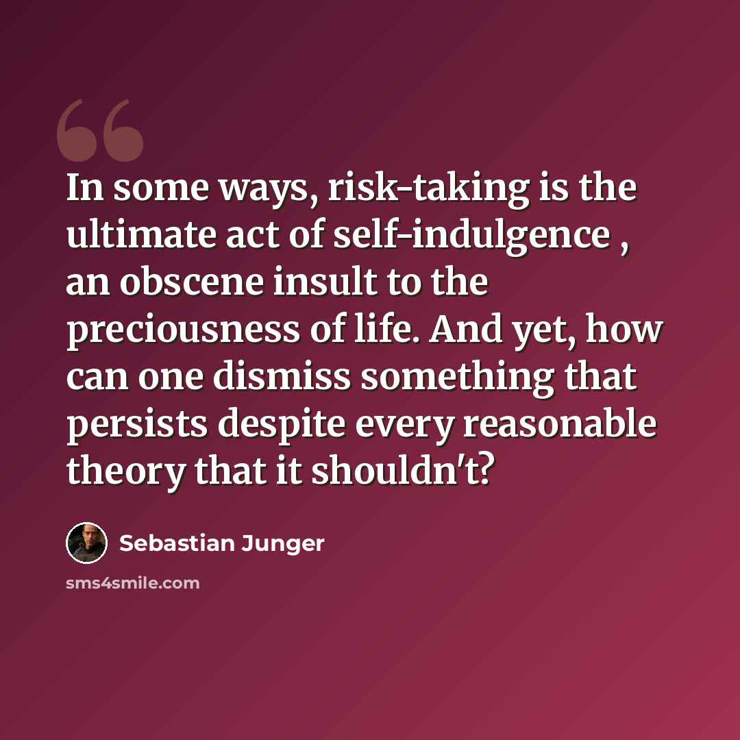 “In some ways, risk-taking is the ultimate act of self-indulgence , an obscene insult to the preciousness of life. And yet, how can one dismiss something that persists despite every reasonable theory that it shouldn't?” quote by Sebastian Junger