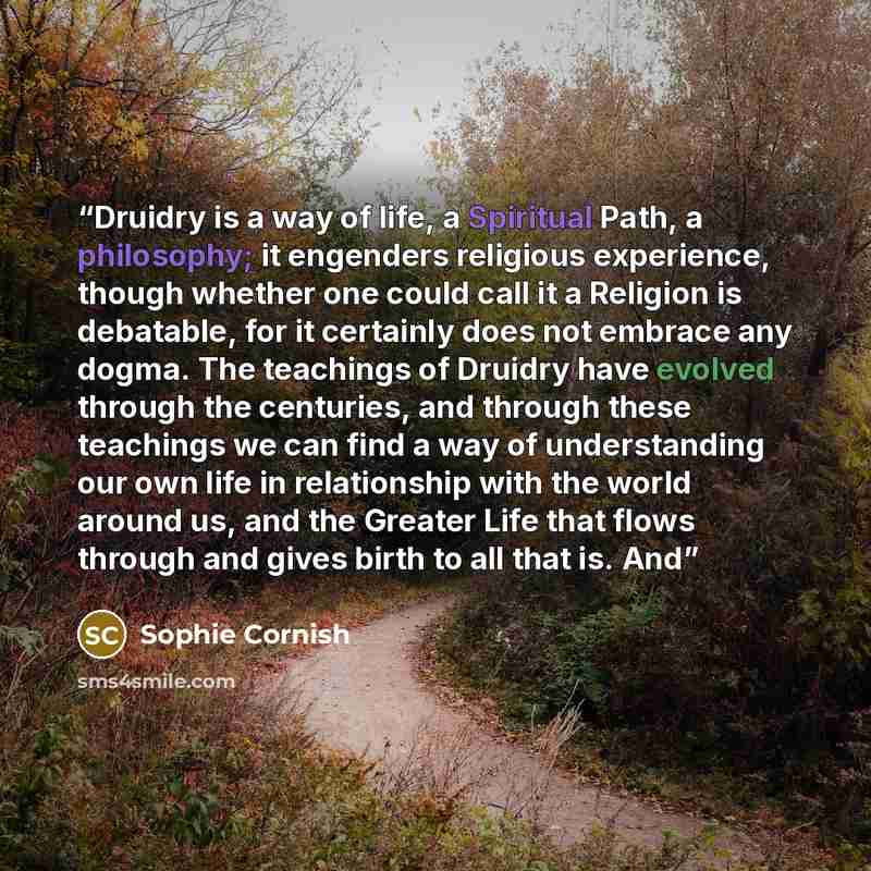 “Druidry is a way of life, a Spiritual Path, a philosophy; it engenders religious experience, though whether one could call it a Religion is debatable, for it certainly does not embrace any dogma. The teachings of Druidry have evolved through the centuries, and through these teachings we can find a…” quote by Sophie Cornish