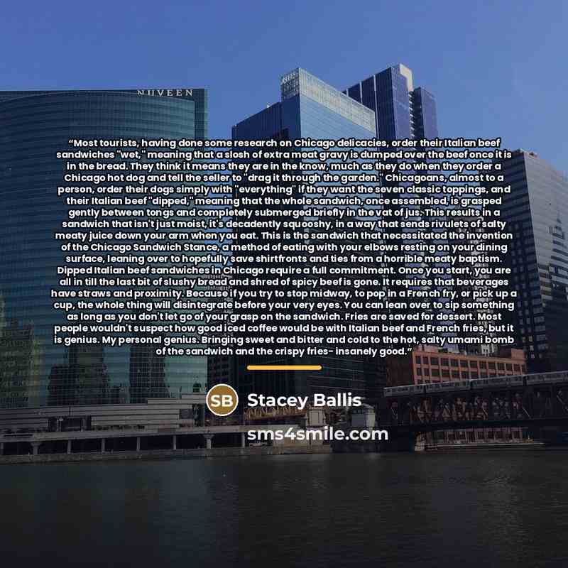 “Most tourists, having done some research on Chicago delicacies, order their Italian beef sandwiches "wet," meaning that a slosh of extra meat gravy is dumped over the beef once it is in the bread. They think it means they are in the know, much as they do when they order a Chicago hot dog and tell…” quote by Stacey Ballis