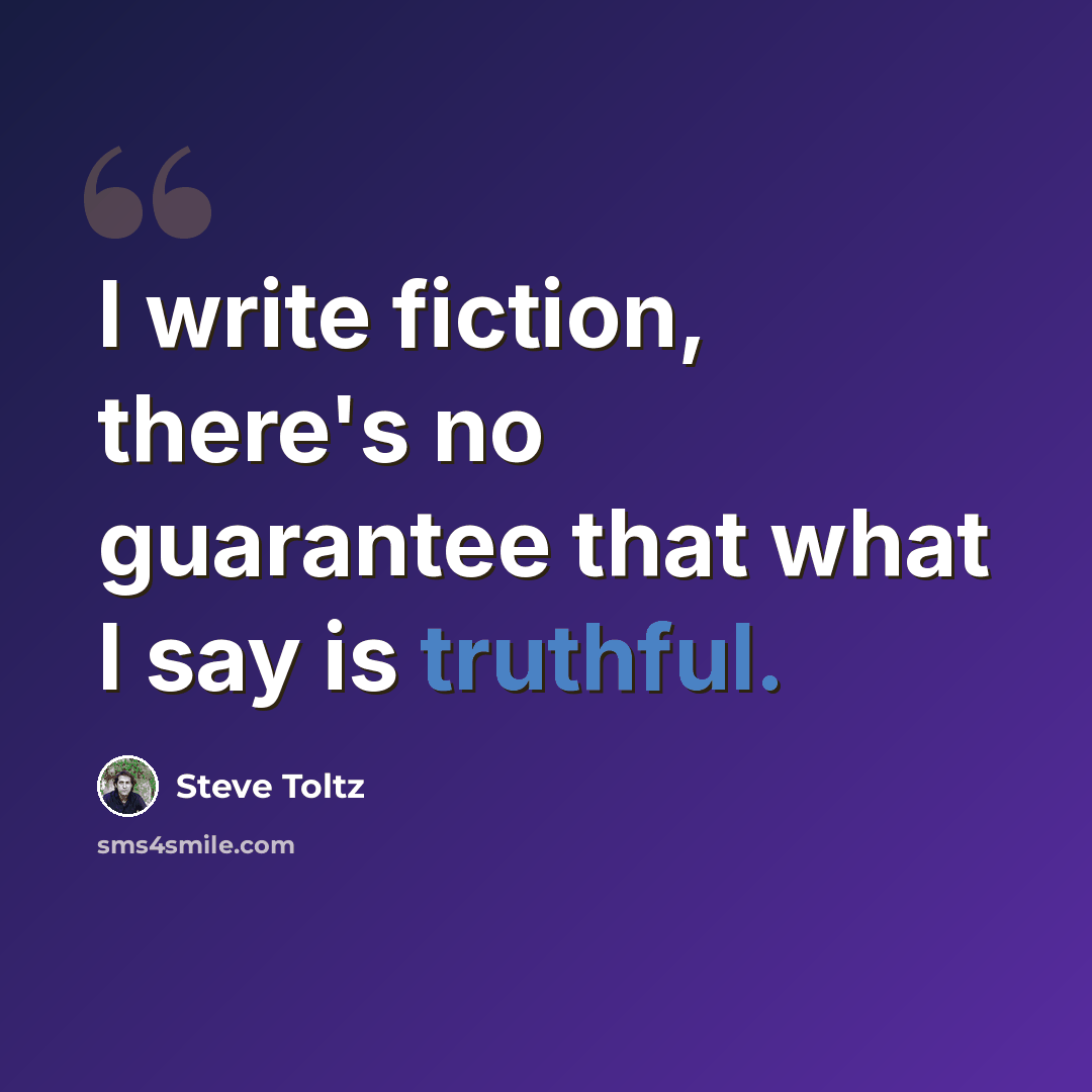 “I write fiction, there's no guarantee that what I say is truthful.” quote by Steve Toltz