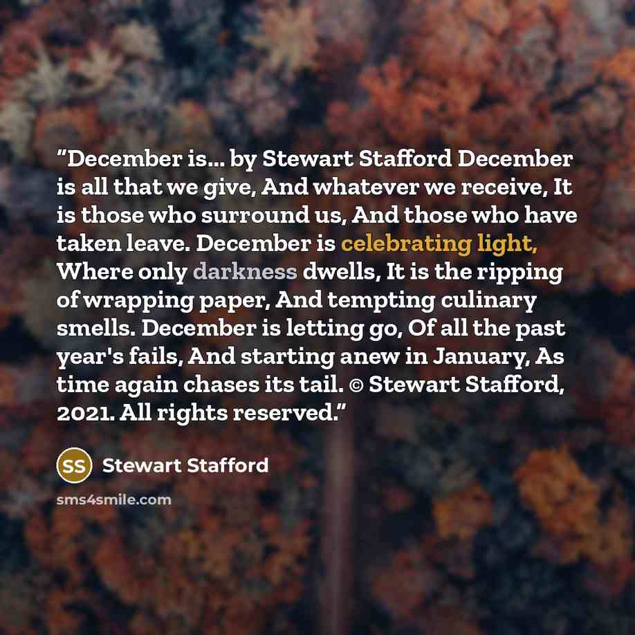 “December is... by Stewart Stafford December is all that we give, And whatever we receive, It is those who surround us, And those who have taken leave. December is celebrating light, Where only darkness dwells, It is the ripping of wrapping paper, And tempting culinary smells. December is letting…” quote by Stewart Stafford