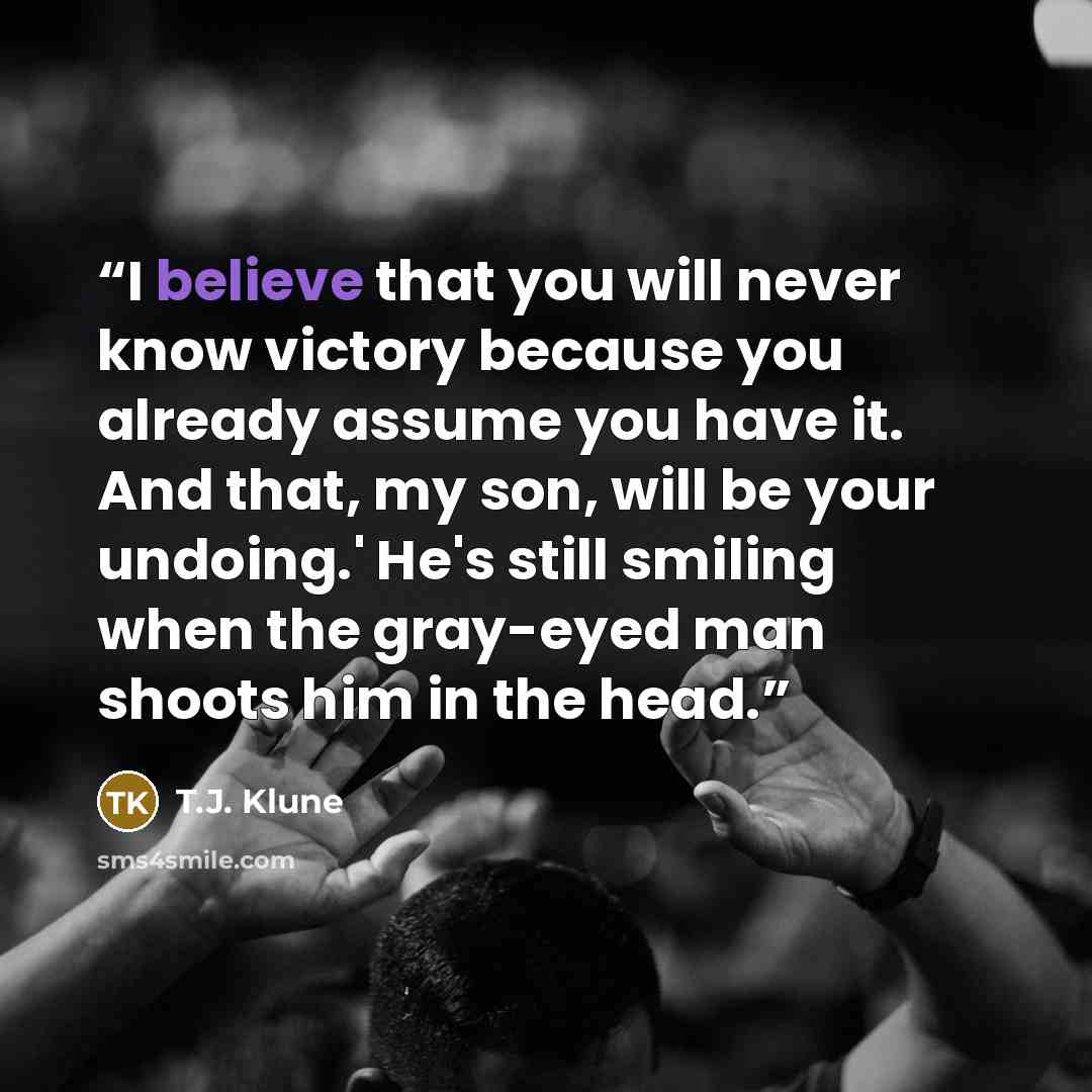 “I believe that you will never know victory because you already assume you have it. And that, my son, will be your undoing.' He's still smiling when the gray-eyed man shoots him in the head.” quote by T.J. Klune