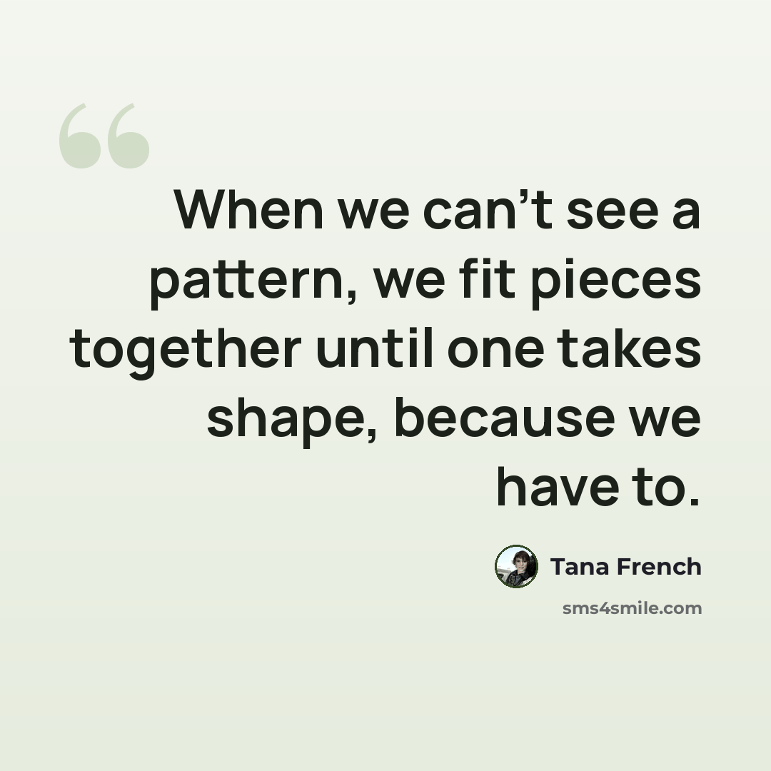 “When we can't see a pattern, we fit pieces together until one takes shape, because we have to.” quote by Tana French