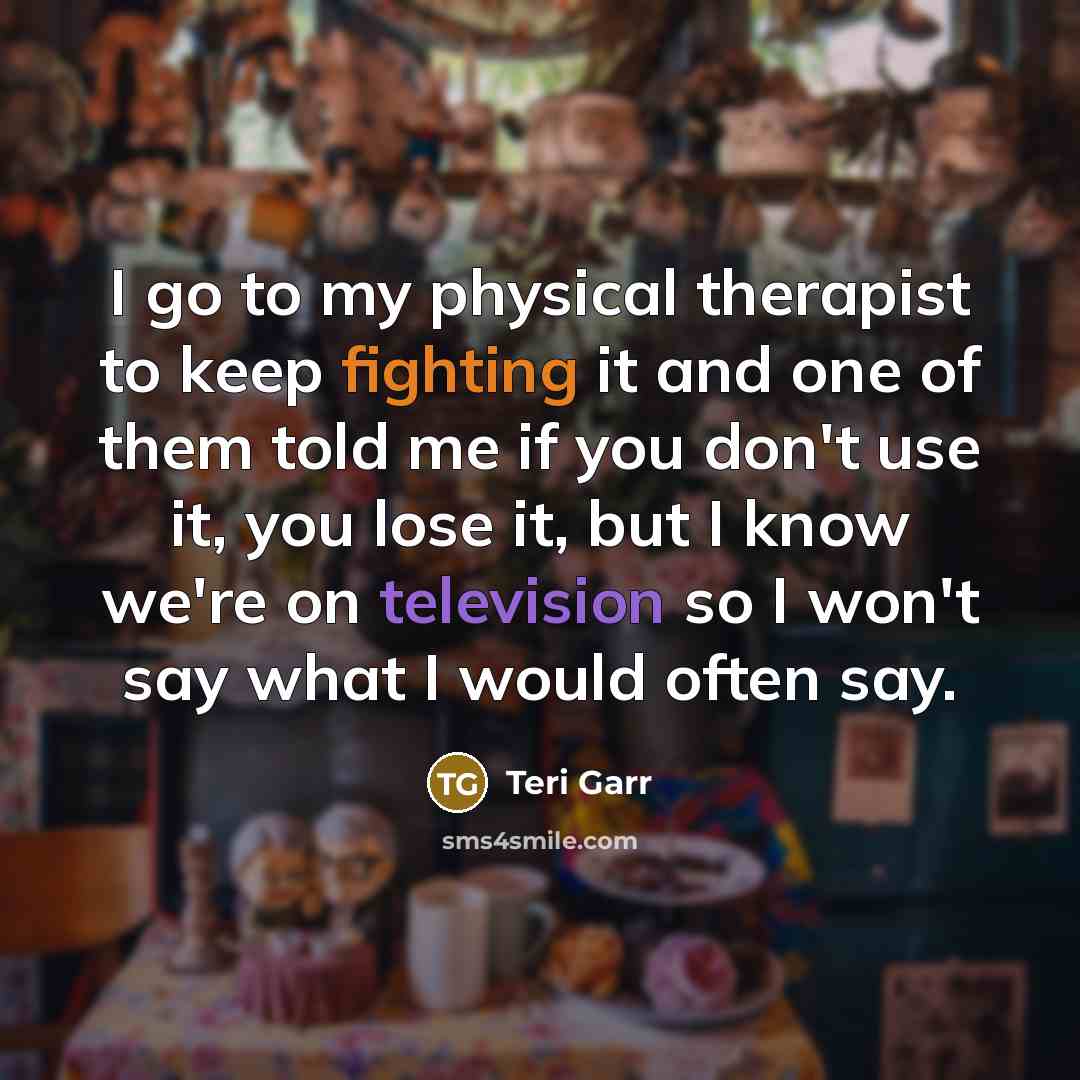“I go to my physical therapist to keep fighting it and one of them told me if you don't use it, you lose it, but I know we're on television so I won't say what I would often say.” quote by Teri Garr