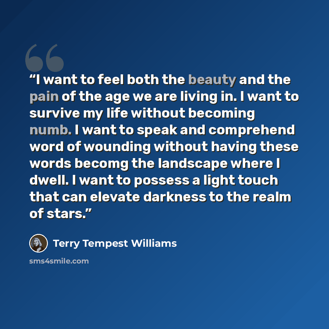 “I want to feel both the beauty and the pain of the age we are living in. I want to survive my life without becoming numb. I want to speak and comprehend word of wounding without having these words becomg the landscape where I dwell. I want to possess a light touch that can elevate darkness to the…” quote by Terry Tempest Williams