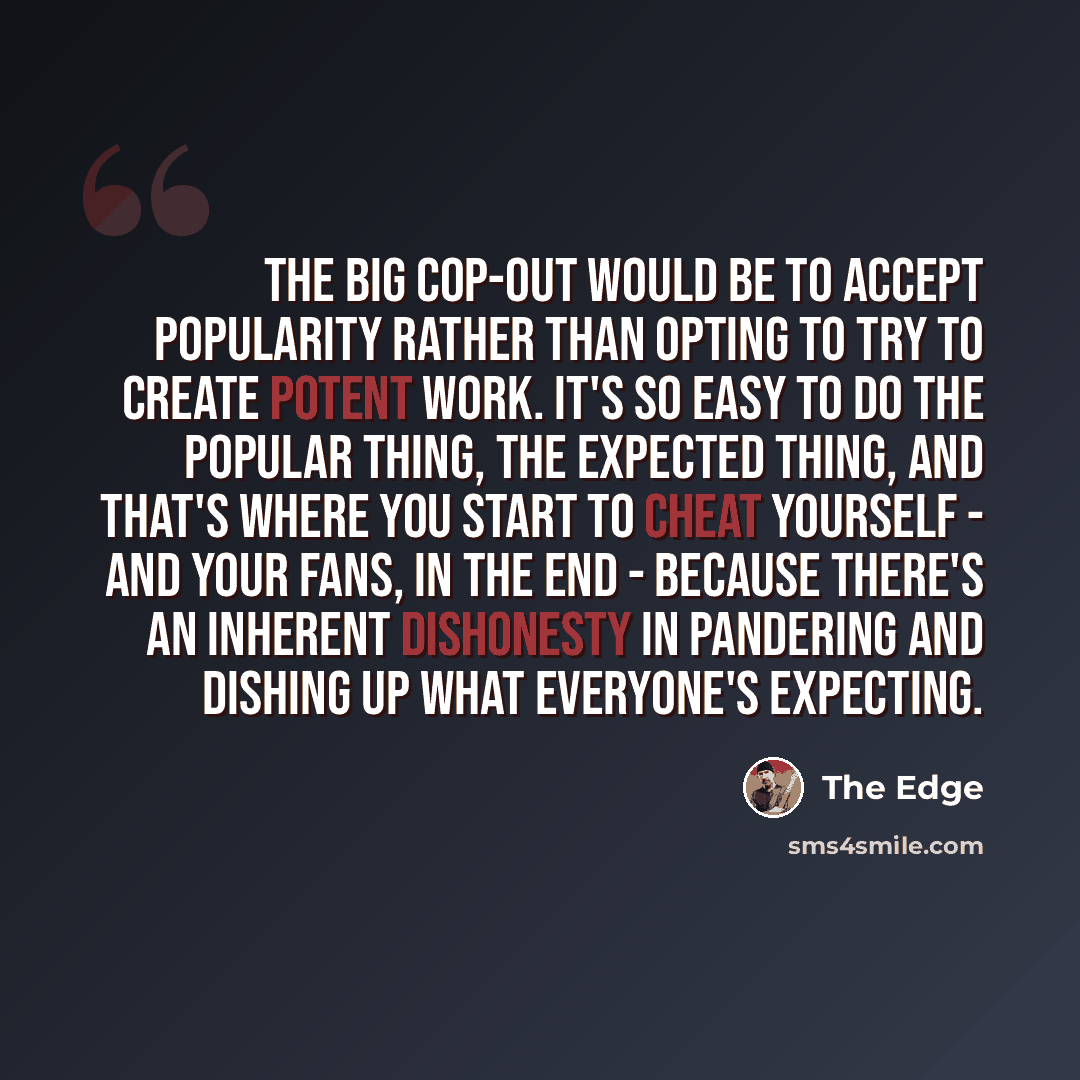 “The big cop-out would be to accept popularity rather than opting to try to create potent work. It's so easy to do the popular thing, the expected thing, and that's where you start to cheat yourself - and your fans, in the end - because there's an inherent dishonesty in pandering and dishing up…” quote by The Edge