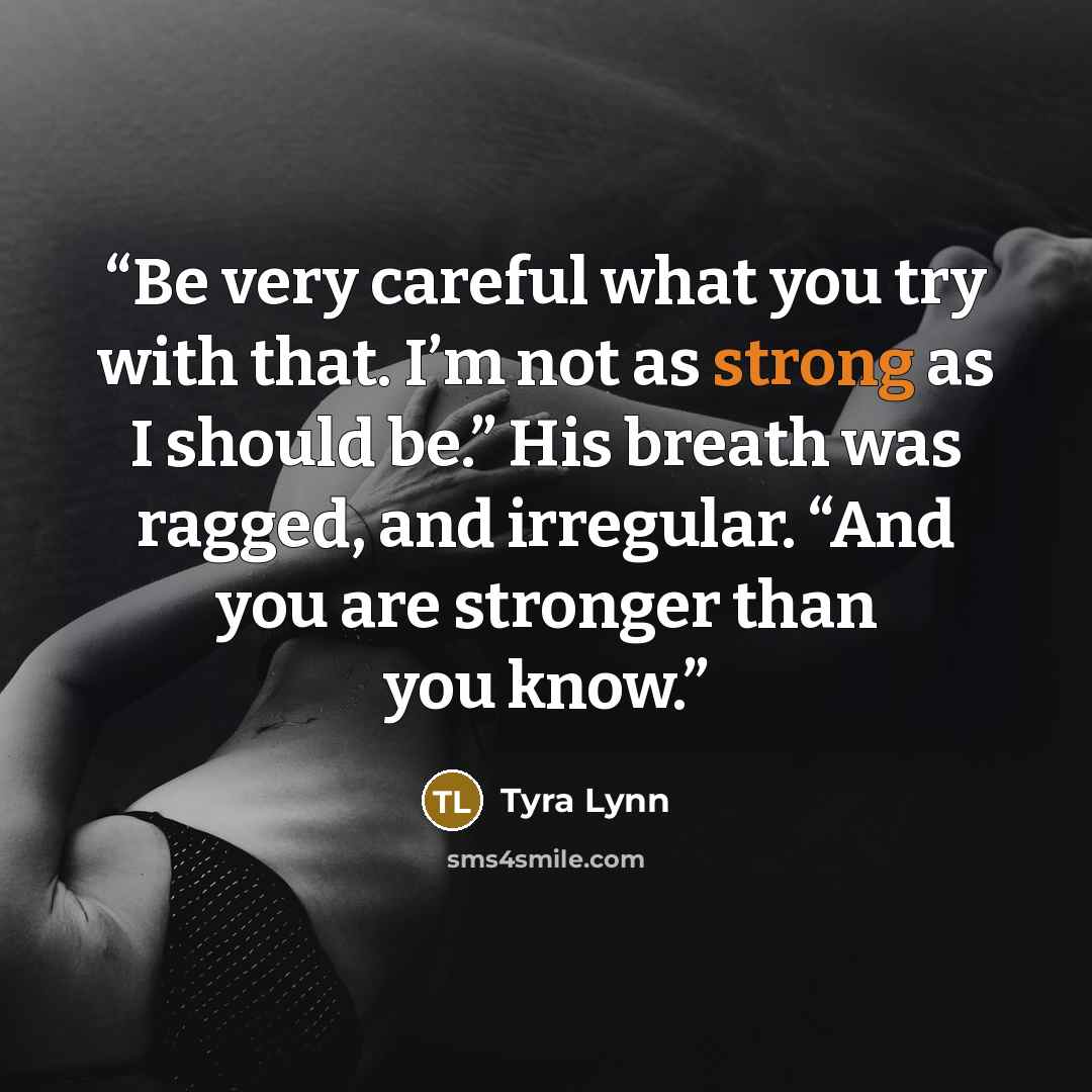 “Be very careful what you try with that. I’m not as strong as I should be.” His breath was ragged, and irregular. “And you are stronger than you know.” quote by Tyra Lynn