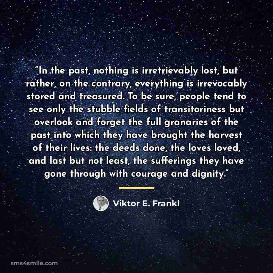 “In the past, nothing is irretrievably lost, but rather, on the contrary, everything is irrevocably stored and treasured. To be sure, people tend to see only the stubble fields of transitoriness but overlook and forget the full granaries of the past into which they have brought the harvest of their…” quote by Viktor E. Frankl