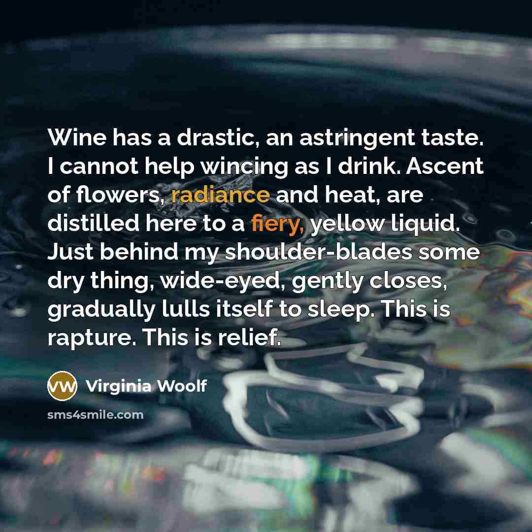 “Wine has a drastic, an astringent taste. I cannot help wincing as I drink. Ascent of flowers, radiance and heat, are distilled here to a fiery, yellow liquid. Just behind my shoulder-blades some dry thing, wide-eyed, gently closes, gradually lulls itself to sleep. This is rapture. This is relief.” quote by Virginia Woolf