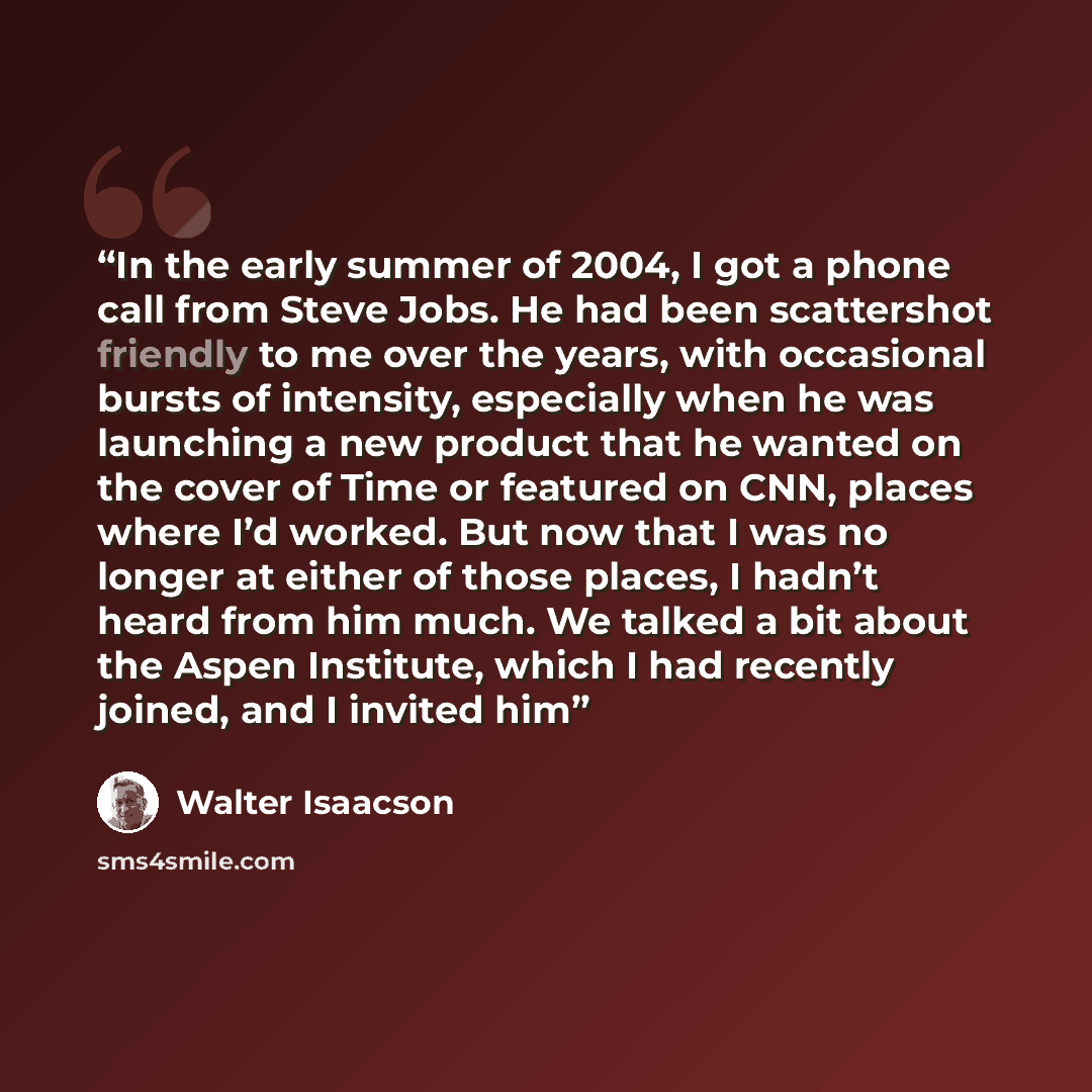“In the early summer of 2004, I got a phone call from Steve Jobs. He had been scattershot friendly to me over the years, with occasional bursts of intensity, especially when he was launching a new product that he wanted on the cover of Time or featured on CNN, places where I’d worked. But now that…” quote by Walter Isaacson
