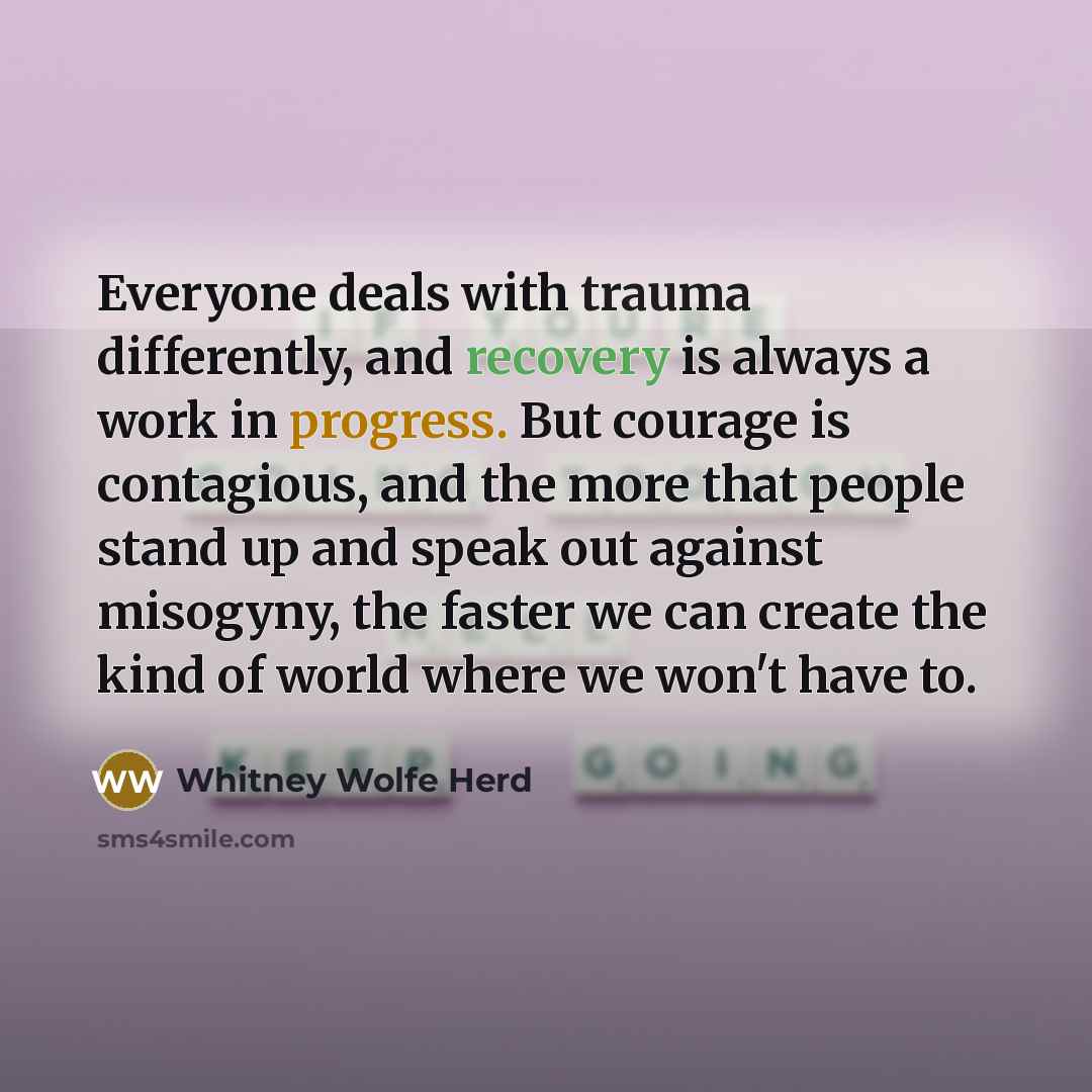 “Everyone deals with trauma differently, and recovery is always a work in progress. But courage is contagious, and the more that people stand up and speak out against misogyny, the faster we can create the kind of world where we won't have to.” quote by Whitney Wolfe Herd