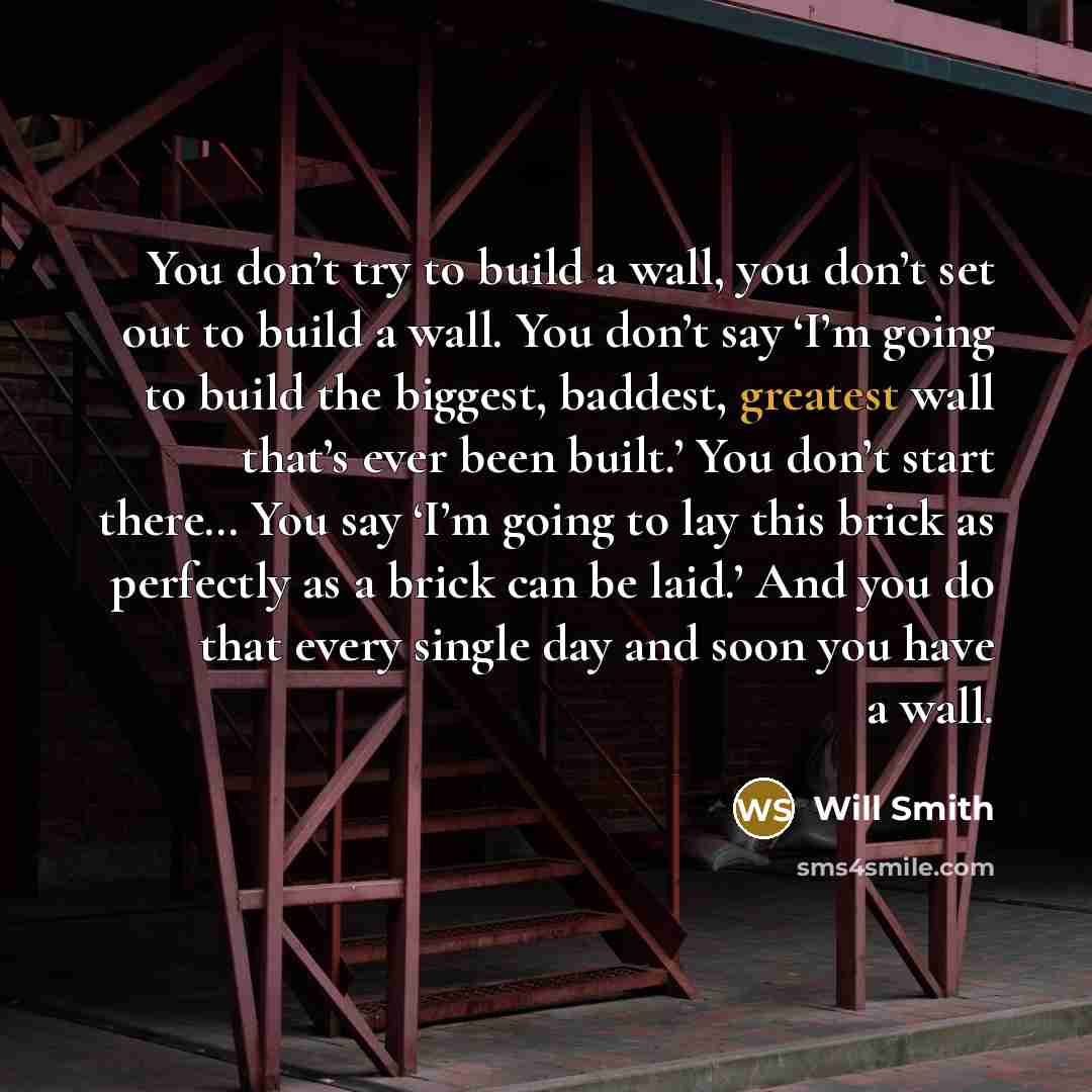 “You don’t try to build a wall, you don’t set out to build a wall. You don’t say ‘I’m going to build the biggest, baddest, greatest wall that’s ever been built.’ You don’t start there… You say ‘I’m going to lay this brick as perfectly as a brick can be laid.’ And you do that every single day and…” quote by Will Smith