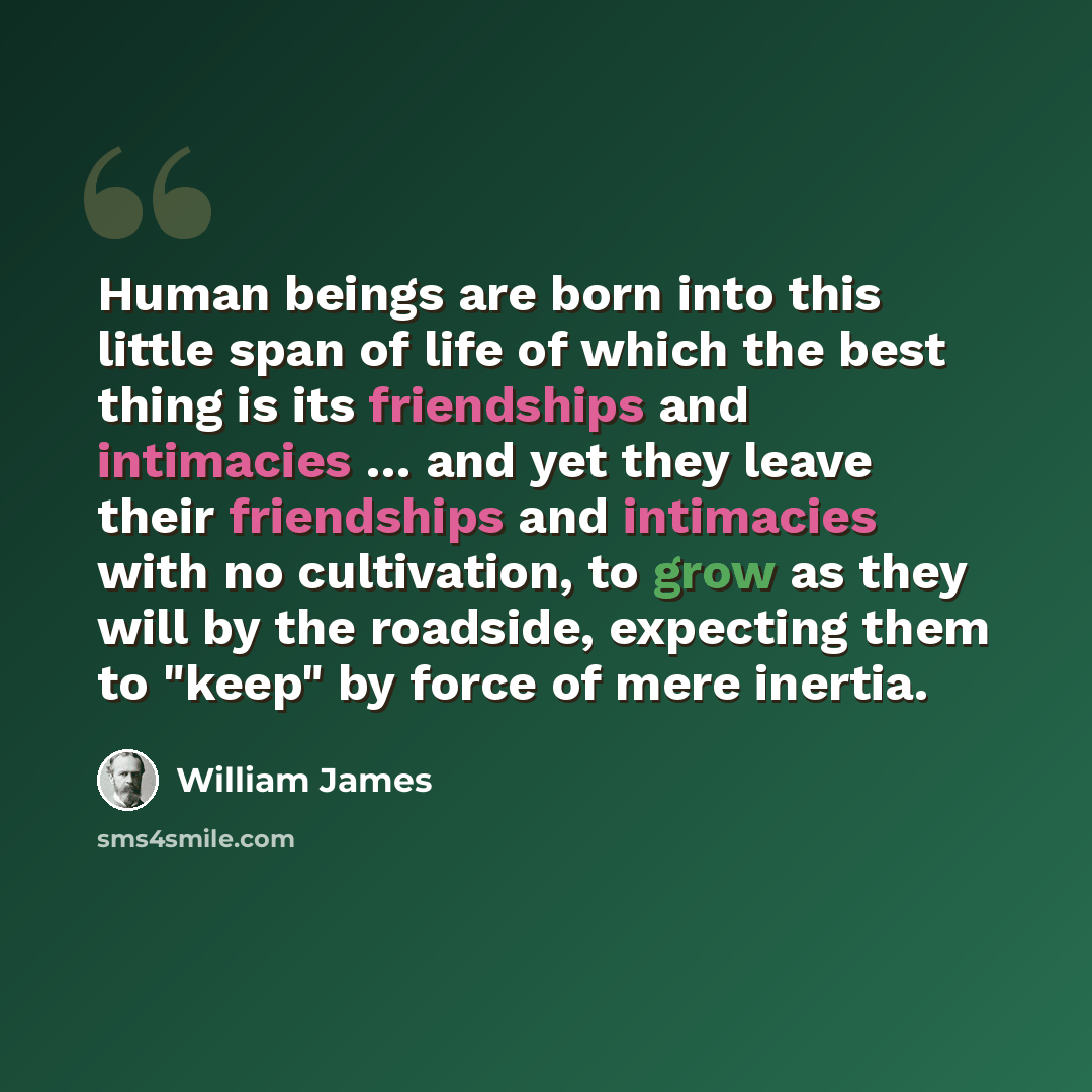“Human beings are born into this little span of life of which the best thing is its friendships and intimacies … and yet they leave their friendships and intimacies with no cultivation, to grow as they will by the roadside, expecting them to "keep" by force of mere inertia.” quote by William James