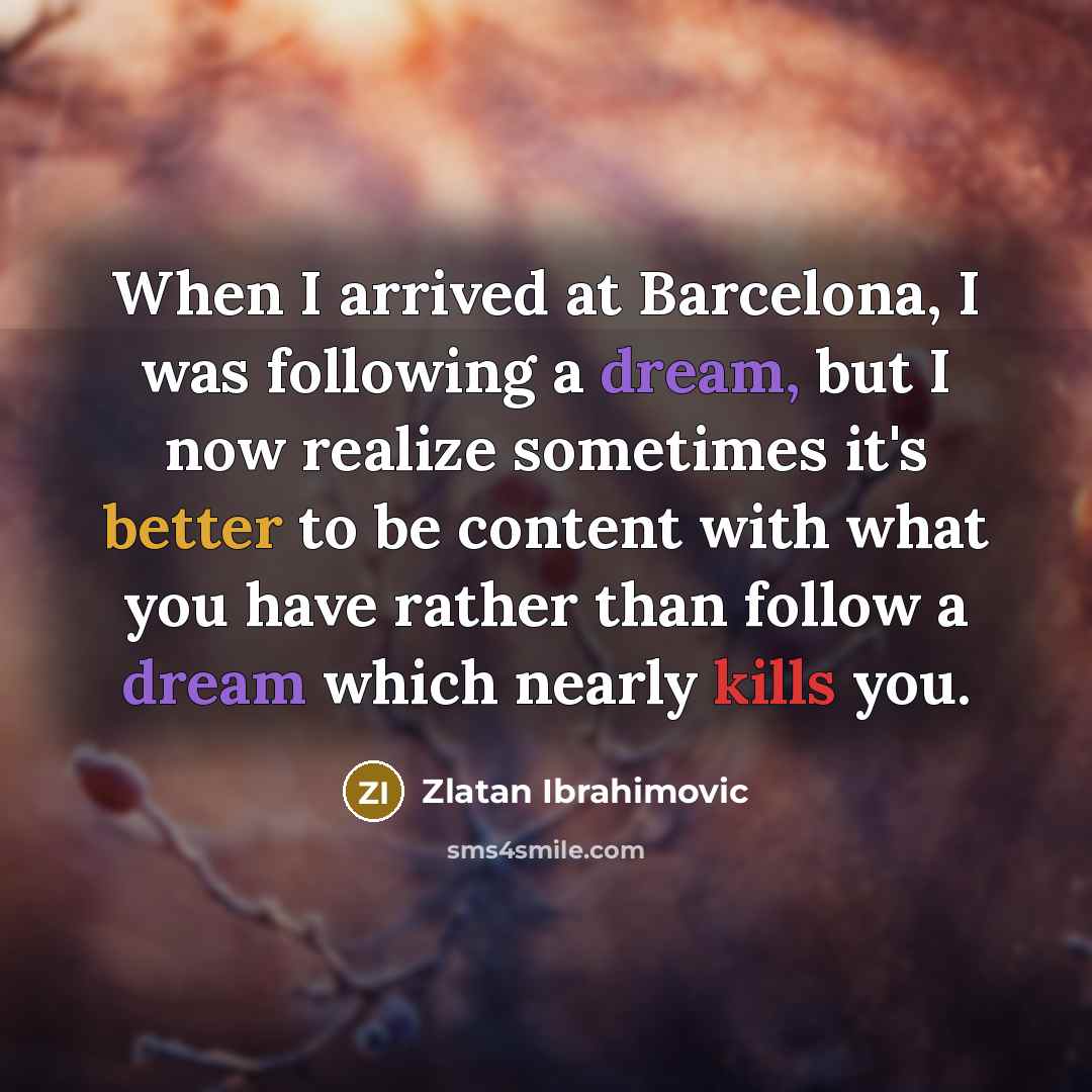“When I arrived at Barcelona, I was following a dream, but I now realize sometimes it's better to be content with what you have rather than follow a dream which nearly kills you.” quote by Zlatan Ibrahimovic