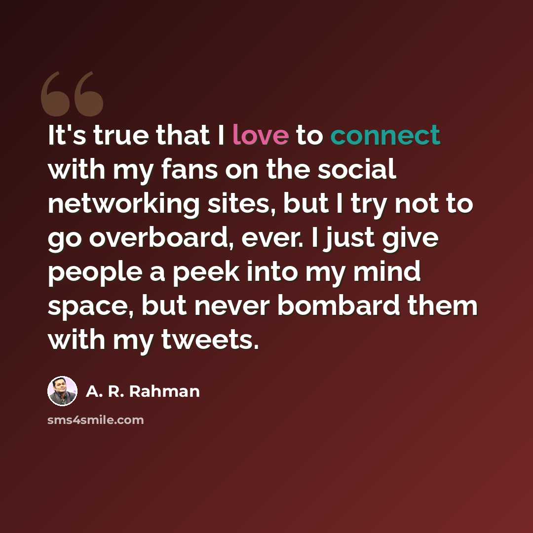 “It's true that I love to connect with my fans on the social networking sites, but I try not to go overboard, ever. I just give people a peek into my mind space, but never bombard them with my tweets.” quote by A. R. Rahman