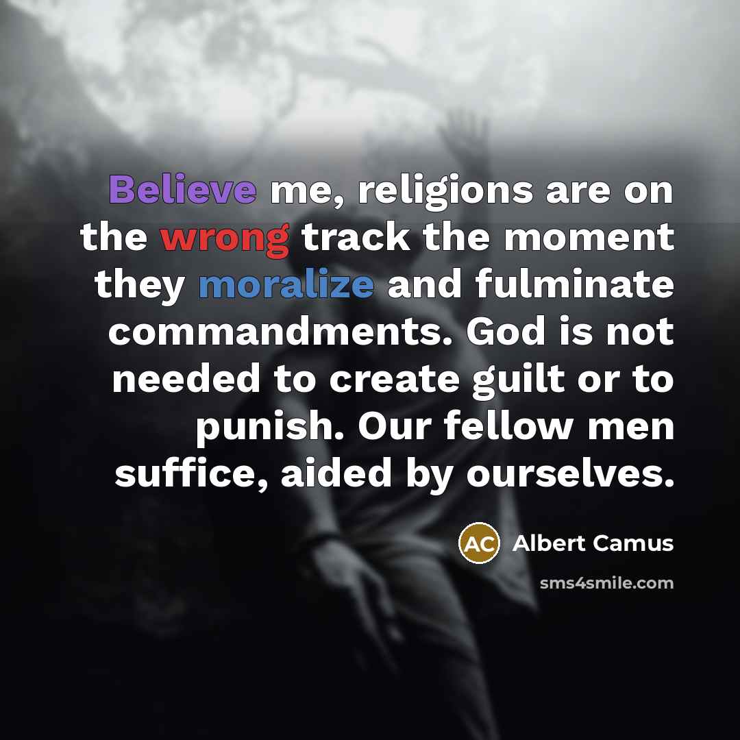 “Believe me, religions are on the wrong track the moment they moralize and fulminate commandments. God is not needed to create guilt or to punish. Our fellow men suffice, aided by ourselves.” quote by Albert Camus