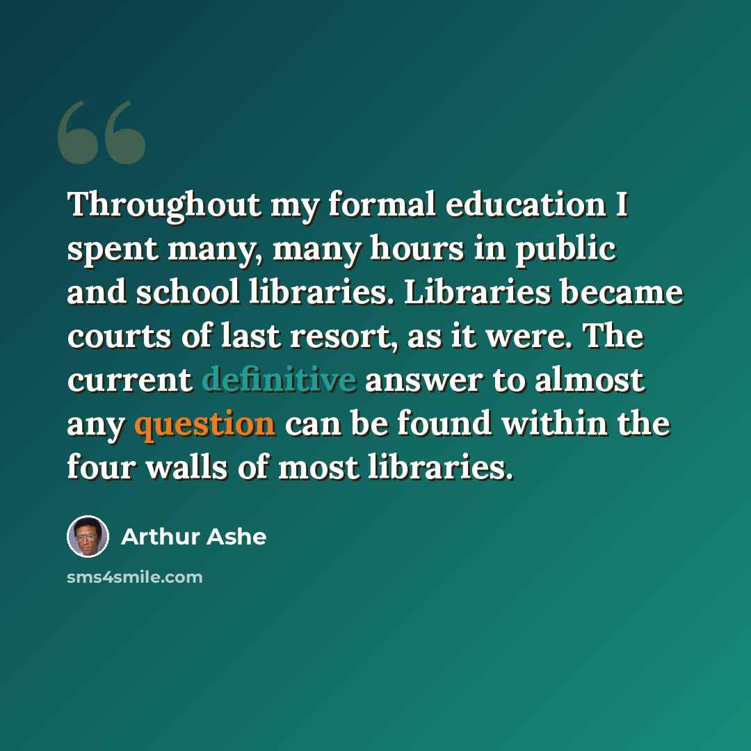 “Throughout my formal education I spent many, many hours in public and school libraries. Libraries became courts of last resort, as it were. The current definitive answer to almost any question can be found within the four walls of most libraries.” quote by Arthur Ashe
