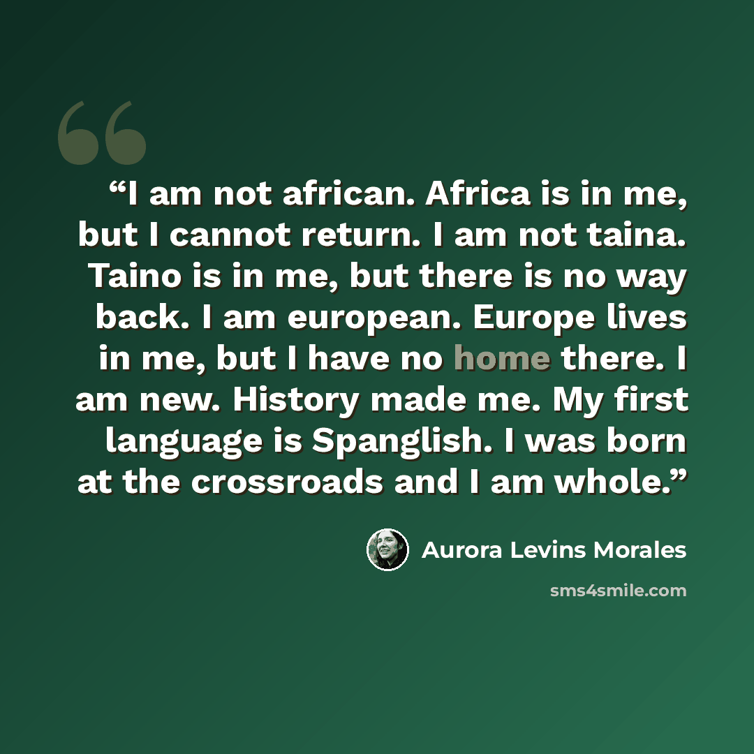 “I am not african. Africa is in me, but I cannot return. I am not taina. Taino is in me, but there is no way back. I am european. Europe lives in me, but I have no home there. I am new. History made me. My first language is Spanglish. I was born at the crossroads and I am whole.” quote by Aurora Levins Morales