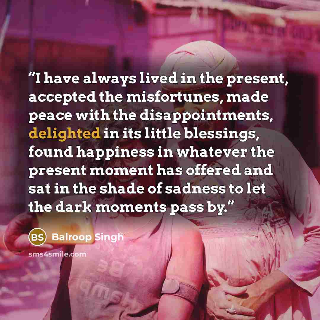 “I have always lived in the present, accepted the misfortunes, made peace with the disappointments, delighted in its little blessings, found happiness in whatever the present moment has offered and sat in the shade of sadness to let the dark moments pass by.” quote by Balroop Singh