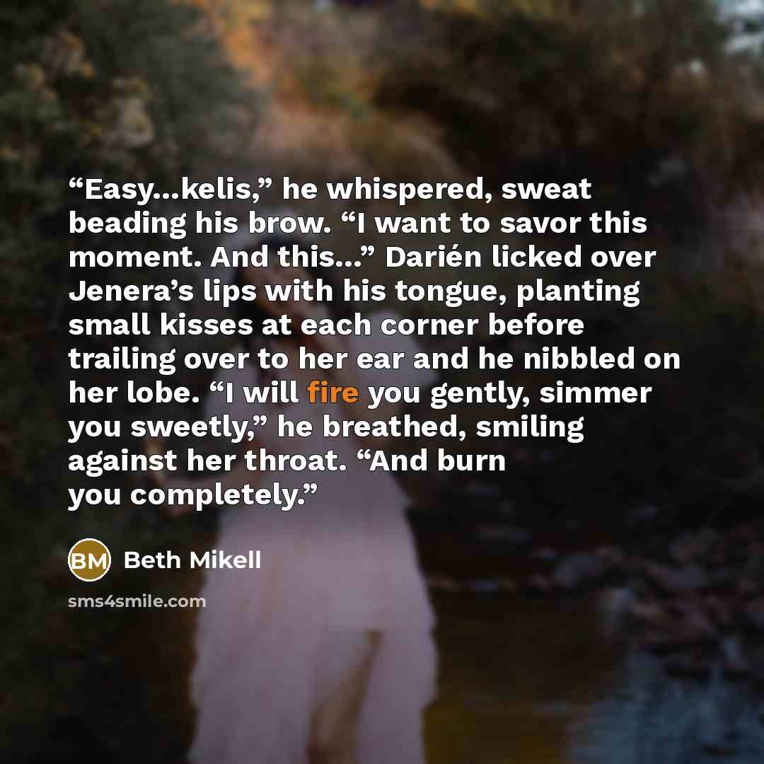 “Easy…kelis,” he whispered, sweat beading his brow. “I want to savor this moment. And this…” Darién licked over Jenera’s lips with his tongue, planting small kisses at each corner before trailing over to her ear and he nibbled on her lobe. “I will fire you gently, simmer you sweetly,” he breathed…” quote by Beth Mikell