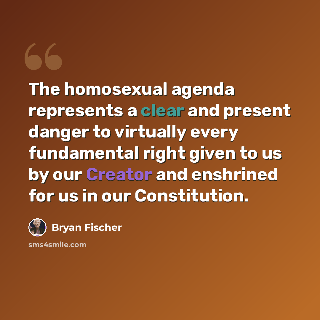 “The homosexual agenda represents a clear and present danger to virtually every fundamental right given to us by our Creator and enshrined for us in our Constitution.” quote by Bryan Fischer