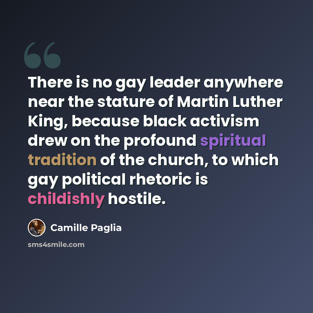 “There is no gay leader anywhere near the stature of Martin Luther King, because black activism drew on the profound spiritual tradition of the church, to which gay political rhetoric is childishly hostile.” quote by Camille Paglia