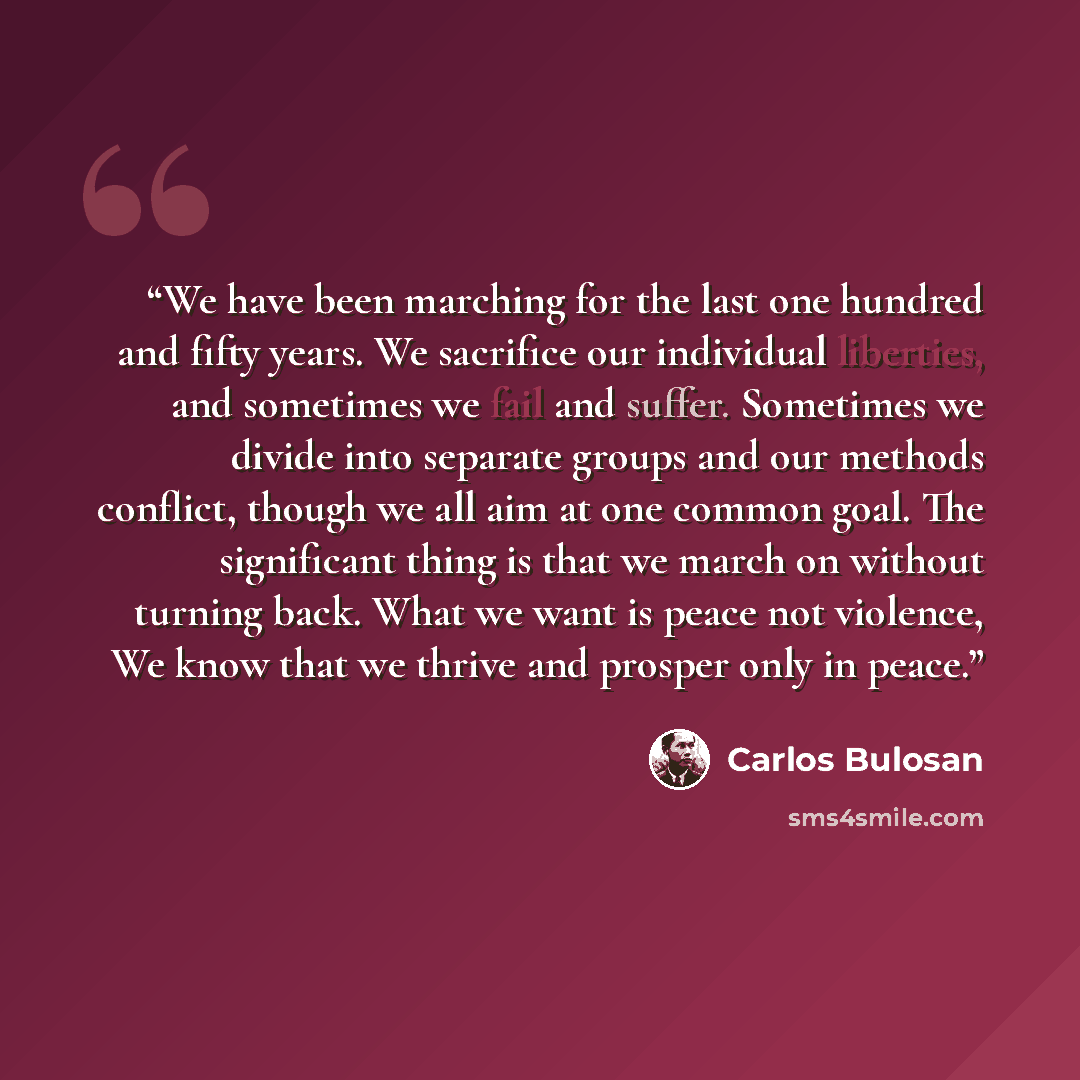 “We have been marching for the last one hundred and fifty years. We sacrifice our individual liberties, and sometimes we fail and suffer. Sometimes we divide into separate groups and our methods conflict, though we all aim at one common goal. The significant thing is that we march on without…” quote by Carlos Bulosan