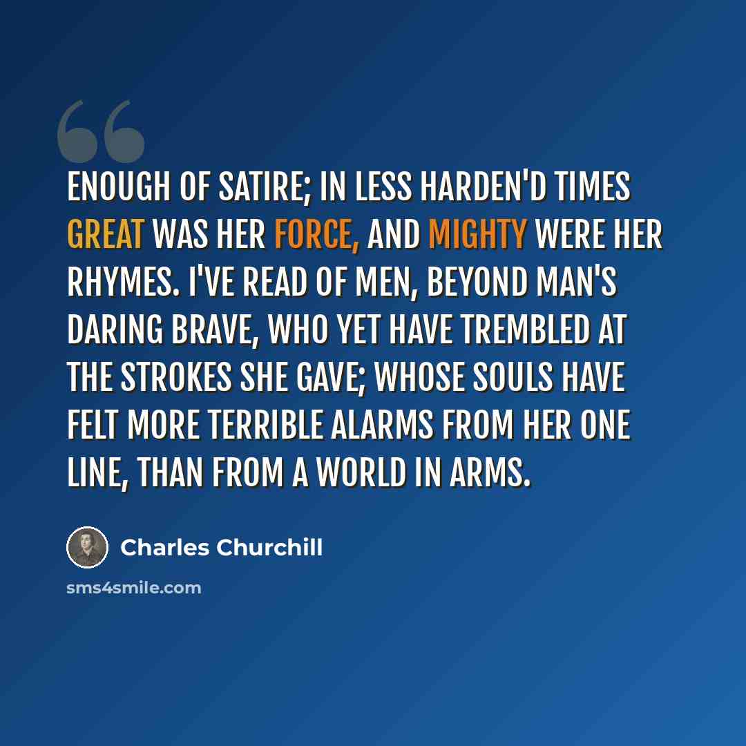 “Enough of satire; in less harden'd times Great was her force, and mighty were her rhymes. I've read of men, beyond man's daring brave, Who yet have trembled at the strokes she gave; Whose souls have felt more terrible alarms From her one line, than from a world in arms.” quote by Charles Churchill
