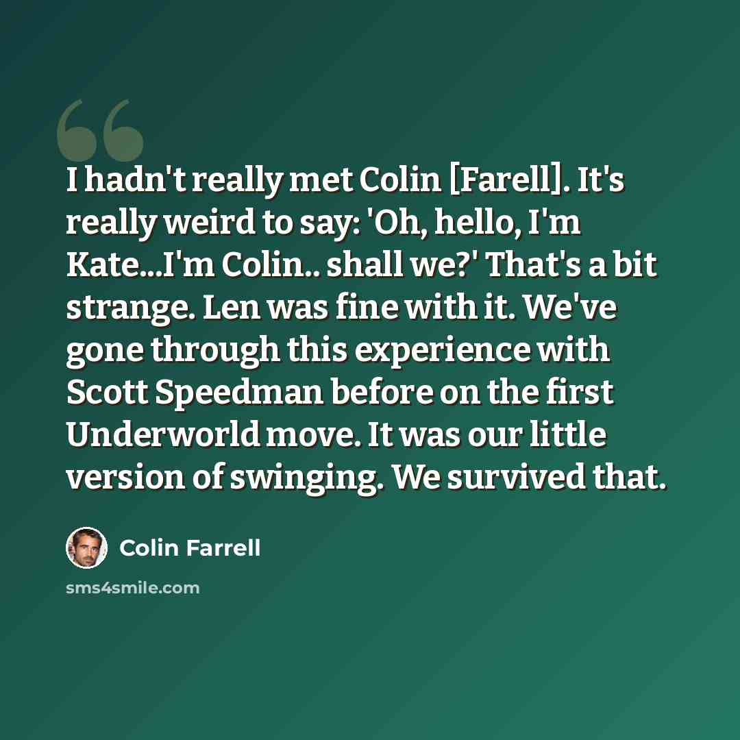 “I hadn't really met Colin [Farell]. It's really weird to say: 'Oh, hello, I'm Kate...I'm Colin.. shall we?' That's a bit strange. Len was fine with it. We've gone through this experience with Scott Speedman before on the first Underworld move. It was our little version of swinging. We survived that.” quote by Colin Farrell
