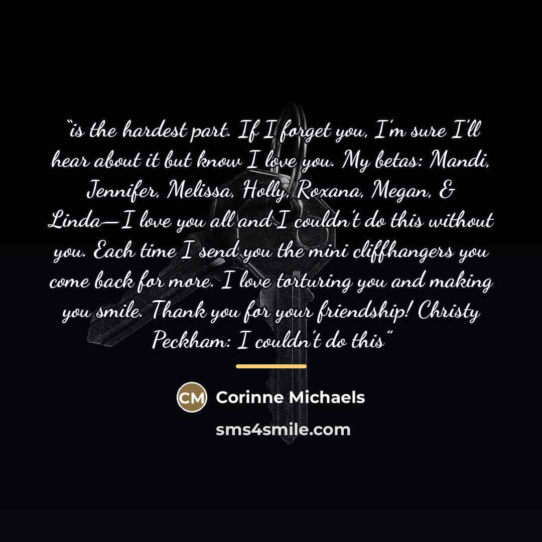 “is the hardest part. If I forget you, I’m sure I’ll hear about it but know I love you. My betas: Mandi, Jennifer, Melissa, Holly, Roxana, Megan, & Linda—I love you all and I couldn’t do this without you. Each time I send you the mini cliffhangers you come back for more. I love torturing you and…” quote by Corinne Michaels