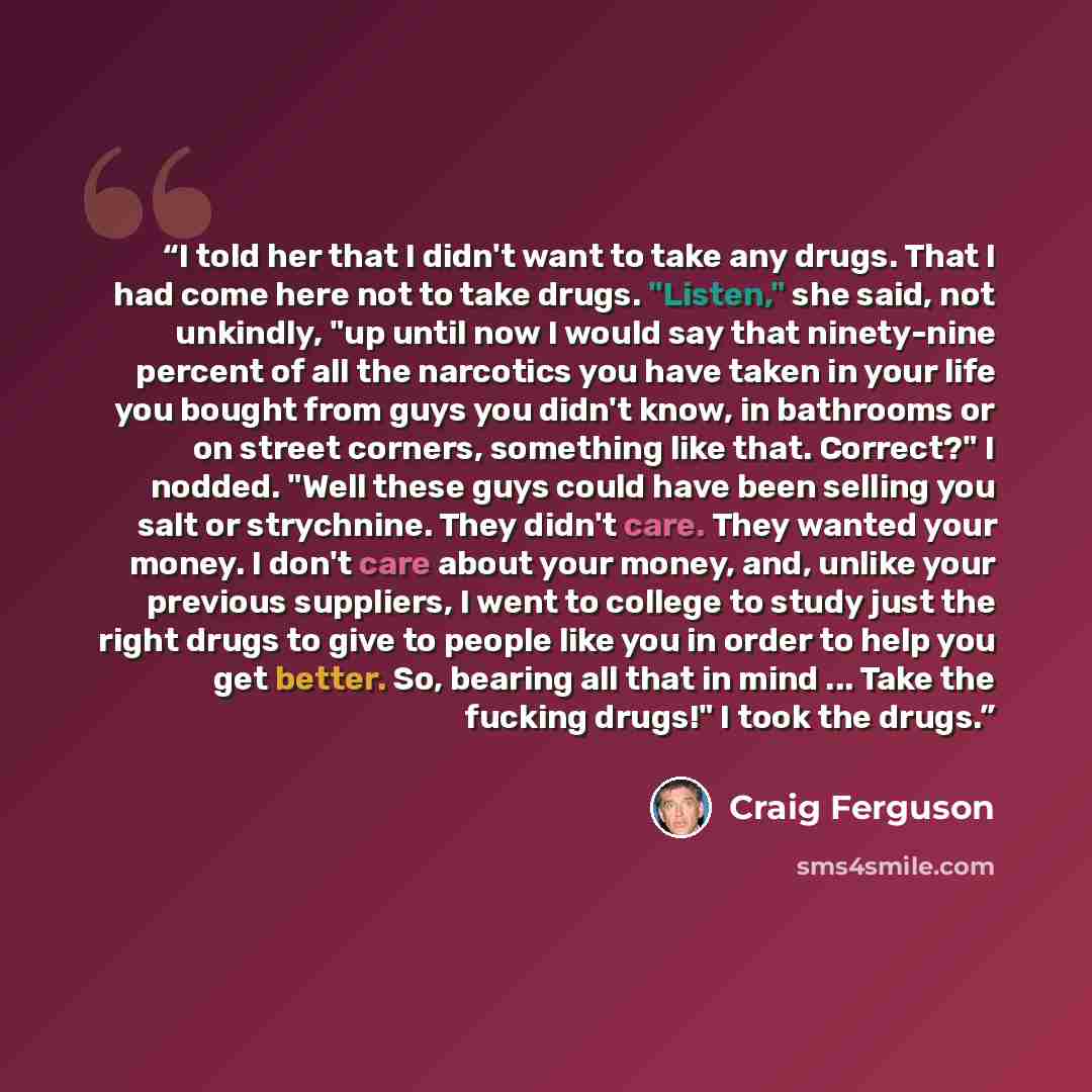 “I told her that I didn't want to take any drugs. That I had come here not to take drugs. "Listen," she said, not unkindly, "up until now I would say that ninety-nine percent of all the narcotics you have taken in your life you bought from guys you didn't know, in bathrooms or on street corners…” quote by Craig Ferguson