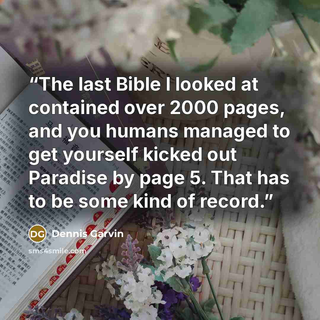 “The last Bible I looked at contained over 2000 pages, and you humans managed to get yourself kicked out Paradise by page 5. That has to be some kind of record.” quote by Dennis Garvin