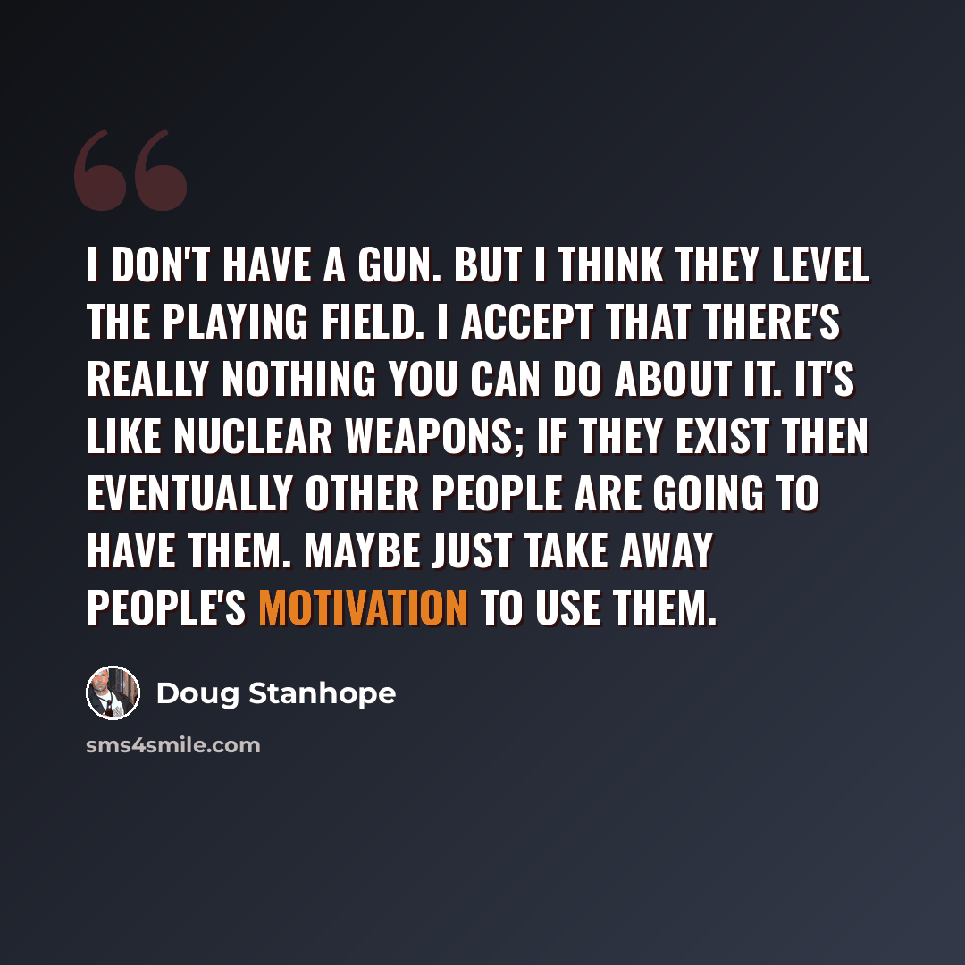 “I don't have a gun. But I think they level the playing field. I accept that there's really nothing you can do about it. It's like nuclear weapons; if they exist then eventually other people are going to have them. Maybe just take away people's motivation to use them.” quote by Doug Stanhope