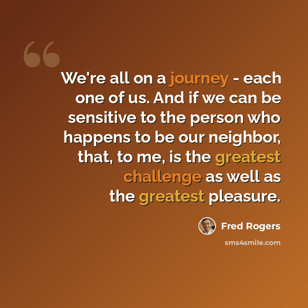 “We're all on a journey - each one of us. And if we can be sensitive to the person who happens to be our neighbor, that, to me, is the greatest challenge as well as the greatest pleasure.” quote by Fred Rogers