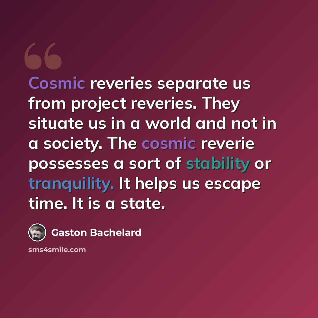 “Cosmic reveries separate us from project reveries. They situate us in a world and not in a society. The cosmic reverie possesses a sort of stability or tranquility. It helps us escape time. It is a state.” quote by Gaston Bachelard