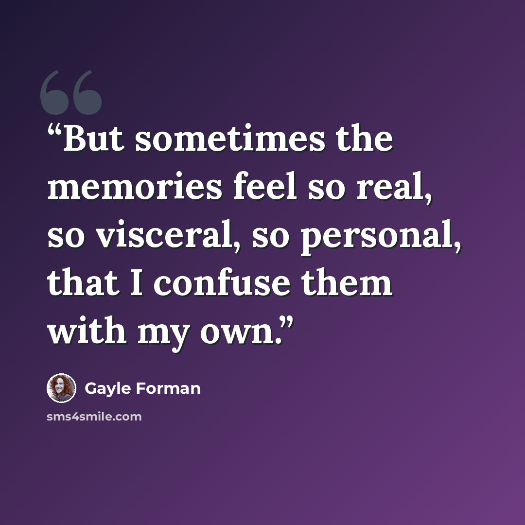 “But sometimes the memories feel so real, so visceral, so personal, that I confuse them with my own.” quote by Gayle Forman