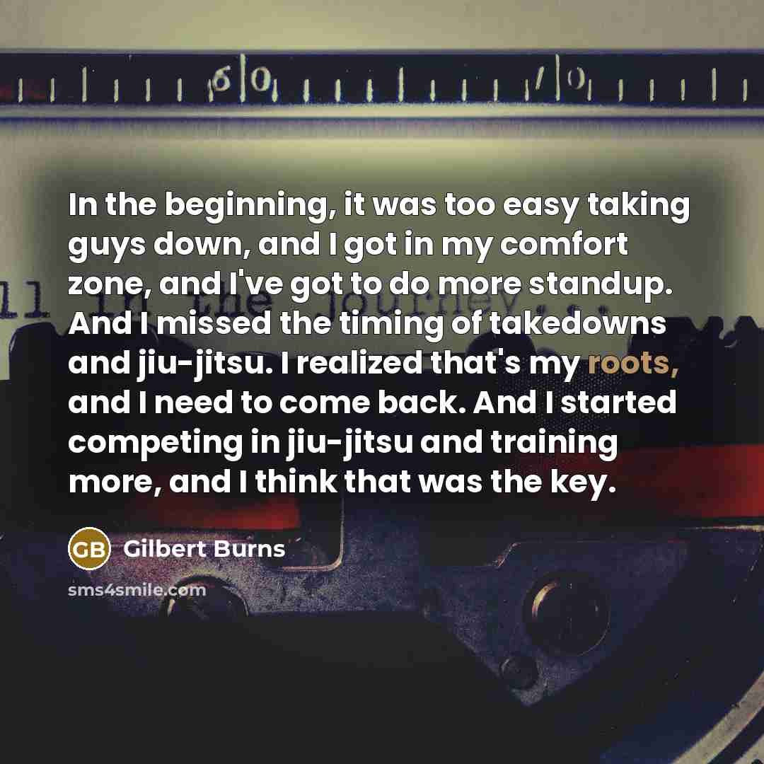 “In the beginning, it was too easy taking guys down, and I got in my comfort zone, and I've got to do more standup. And I missed the timing of takedowns and jiu-jitsu. I realized that's my roots, and I need to come back. And I started competing in jiu-jitsu and training more, and I think that was…” quote by Gilbert Burns