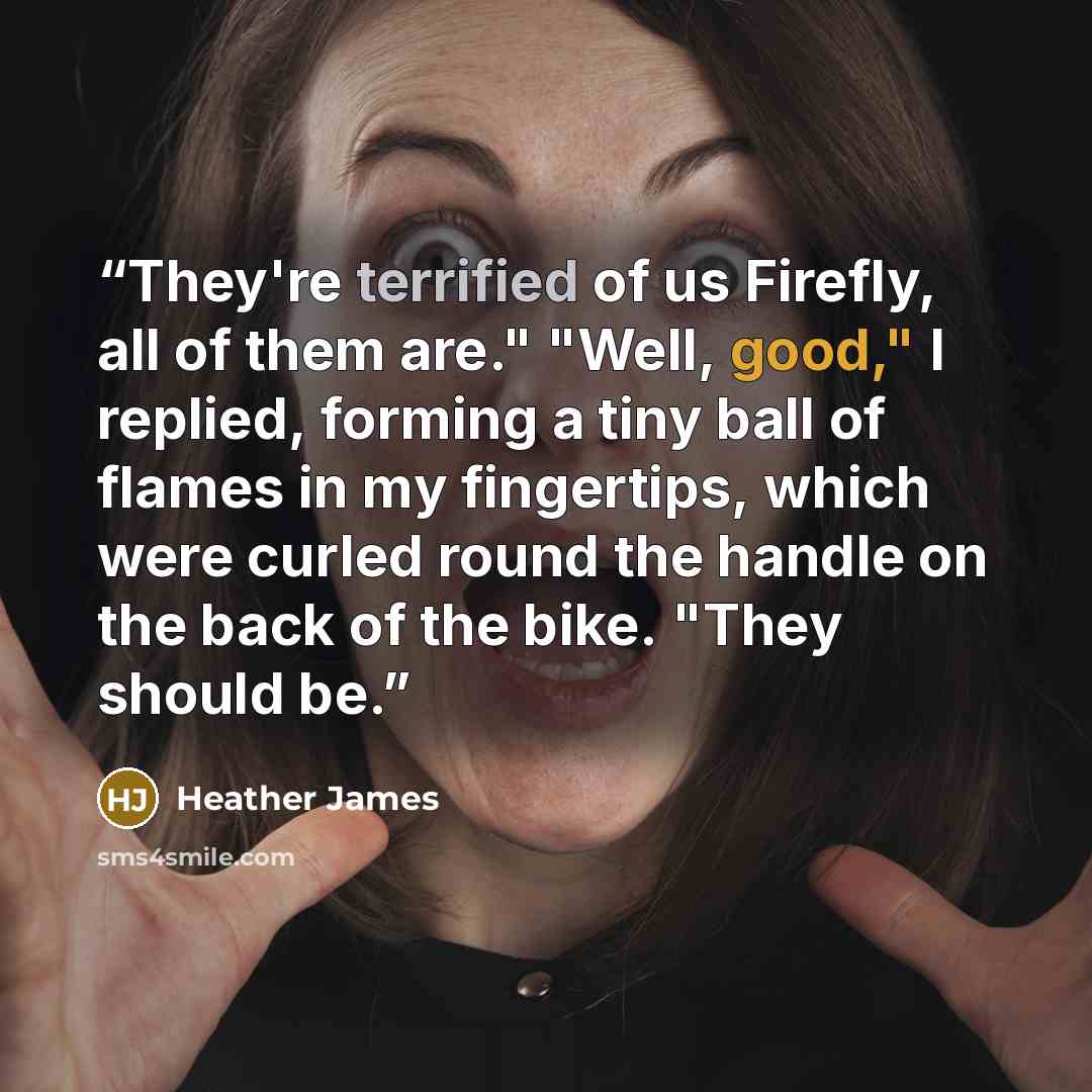 “They're terrified of us Firefly, all of them are." "Well, good," I replied, forming a tiny ball of flames in my fingertips, which were curled round the handle on the back of the bike. "They should be.” quote by Heather James