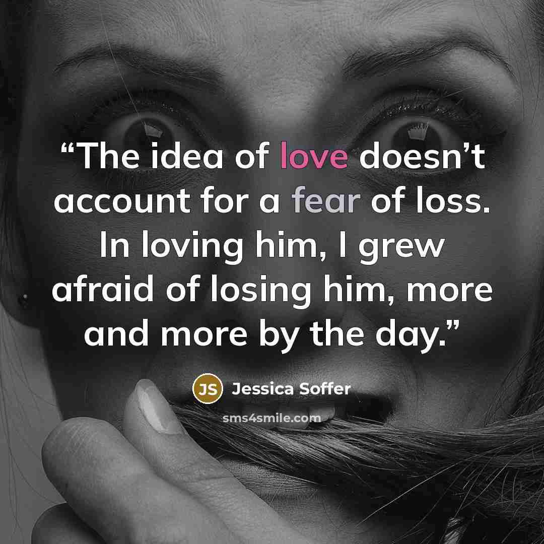 “The idea of love doesn’t account for a fear of loss. In loving him, I grew afraid of losing him, more and more by the day.” quote by Jessica Soffer